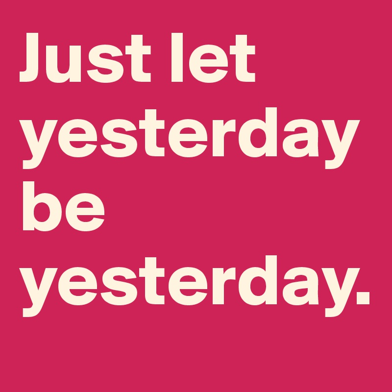 Just let yesterday be yesterday.