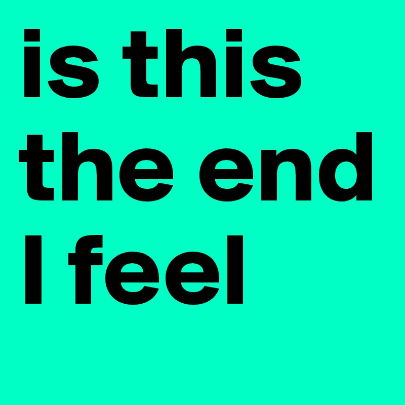 is this the end I feel