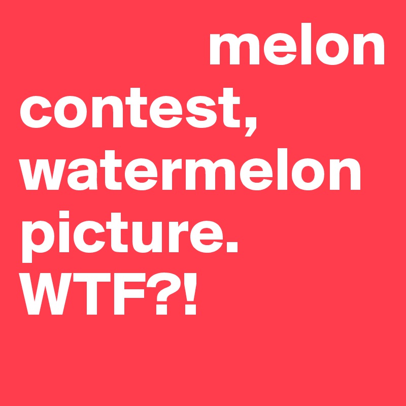                melon contest, watermelon picture.
WTF?!