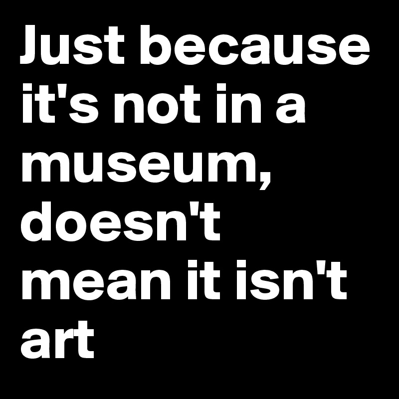 Just because it's not in a museum, doesn't mean it isn't art