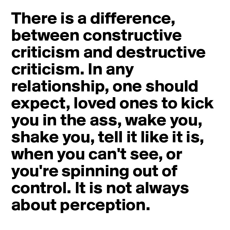 There is a difference, between constructive criticism and destructive criticism. In any relationship, one should expect, loved ones to kick you in the ass, wake you, shake you, tell it like it is, when you can't see, or you're spinning out of control. It is not always about perception.