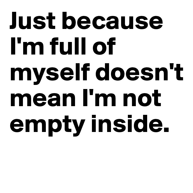 Just because I'm full of myself doesn't mean I'm not empty inside.
