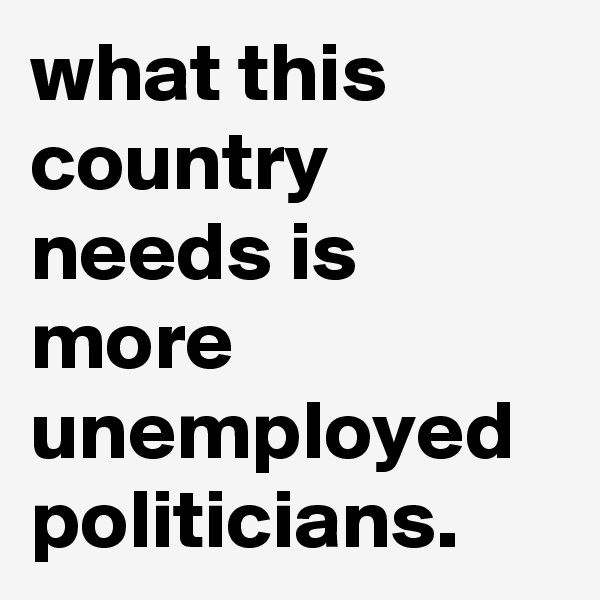 what this country needs is more unemployed politicians. 
