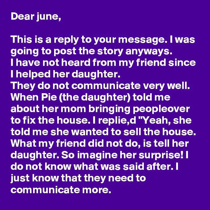 Dear june,

This is a reply to your message. I was going to post the story anyways.
I have not heard from my friend since I helped her daughter. 
They do not communicate very well. When Pie (the daughter) told me about her mom bringing peopleover to fix the house. I replie,d "Yeah, she told me she wanted to sell the house. 
What my friend did not do, is tell her daughter. So imagine her surprise! I do not know what was said after. I just know that they need to communicate more.  