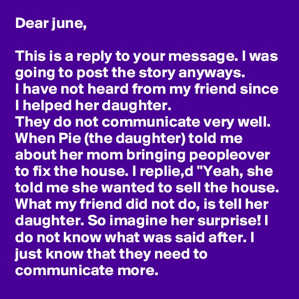 Dear june,

This is a reply to your message. I was going to post the story anyways.
I have not heard from my friend since I helped her daughter. 
They do not communicate very well. When Pie (the daughter) told me about her mom bringing peopleover to fix the house. I replie,d "Yeah, she told me she wanted to sell the house. 
What my friend did not do, is tell her daughter. So imagine her surprise! I do not know what was said after. I just know that they need to communicate more.  