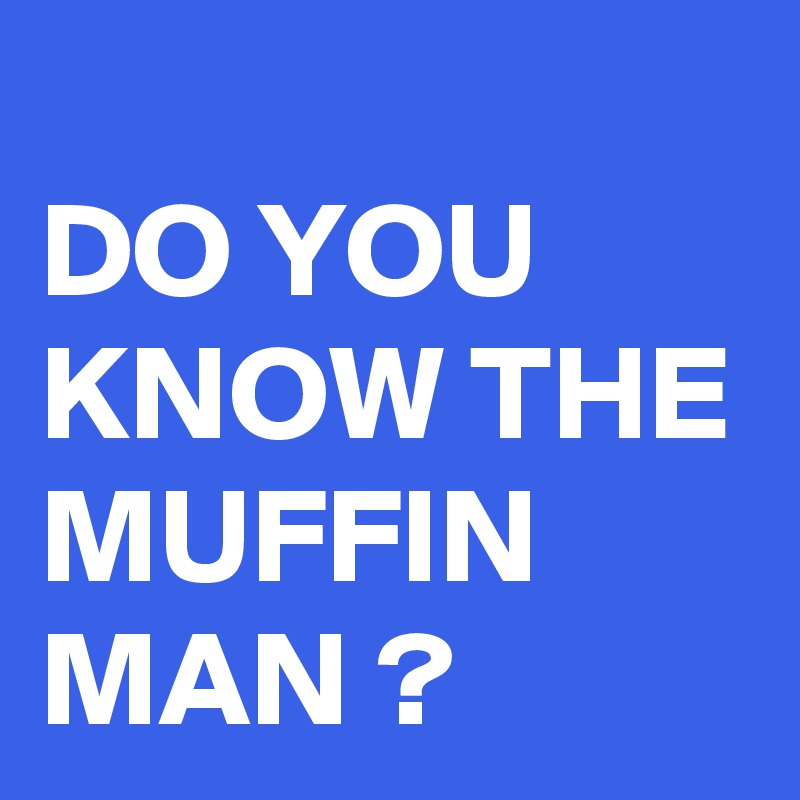 
DO YOU KNOW THE MUFFIN MAN ?