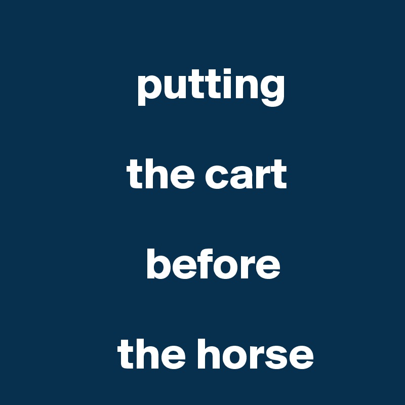 
             putting

            the cart
     
              before

           the horse
