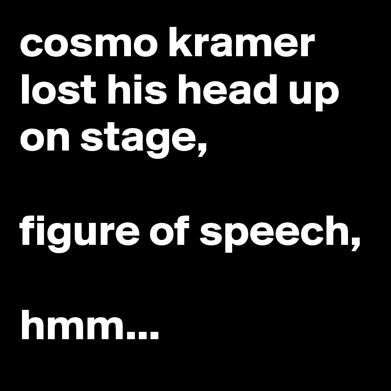 cosmo kramer lost his head up on stage,

figure of speech, 

hmm...