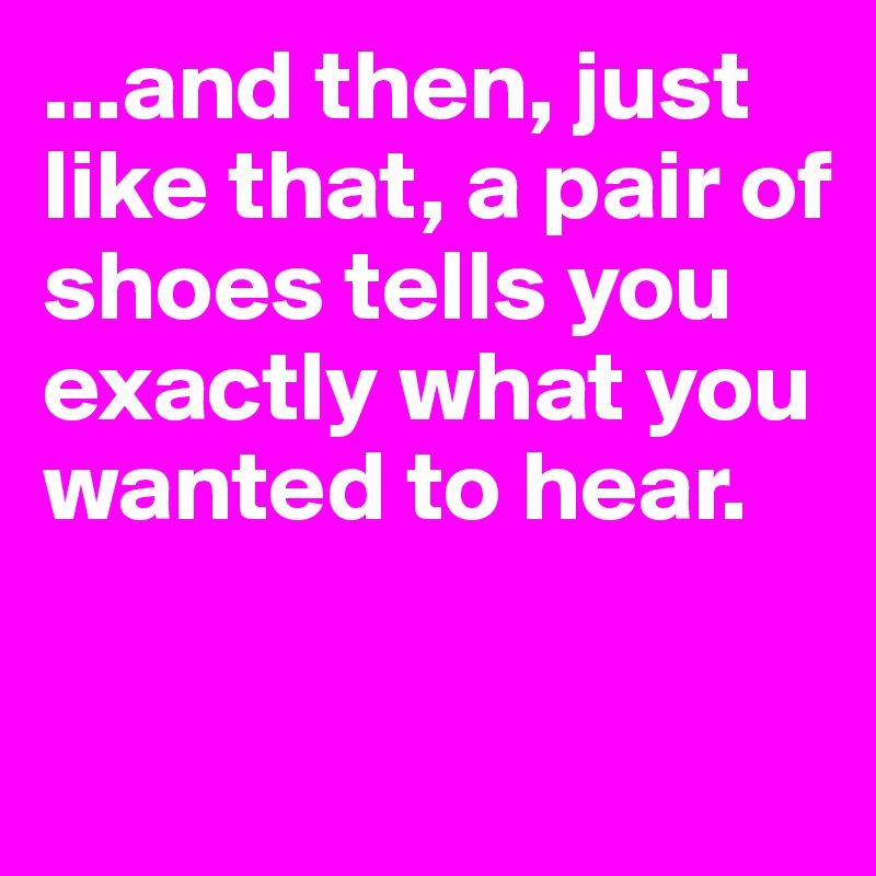 ...and then, just like that, a pair of shoes tells you exactly what you wanted to hear. 

