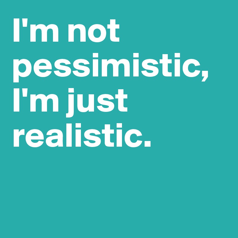 I'm not pessimistic, I'm just realistic.

