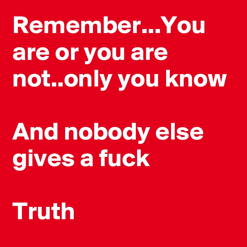 Remember...You are or you are not..only you know

And nobody else gives a fuck

Truth