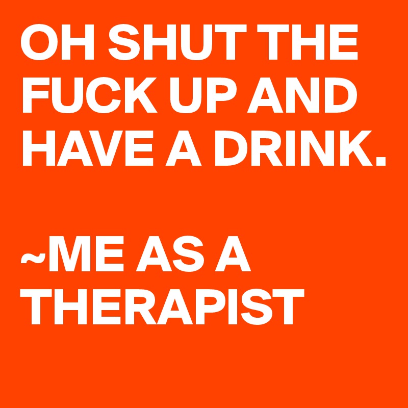 OH SHUT THE FUCK UP AND HAVE A DRINK.

~ME AS A THERAPIST 