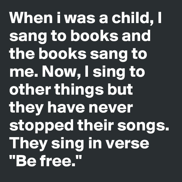 When i was a child, I sang to books and the books sang to me. Now, I sing to other things but they have never stopped their songs.
They sing in verse "Be free."