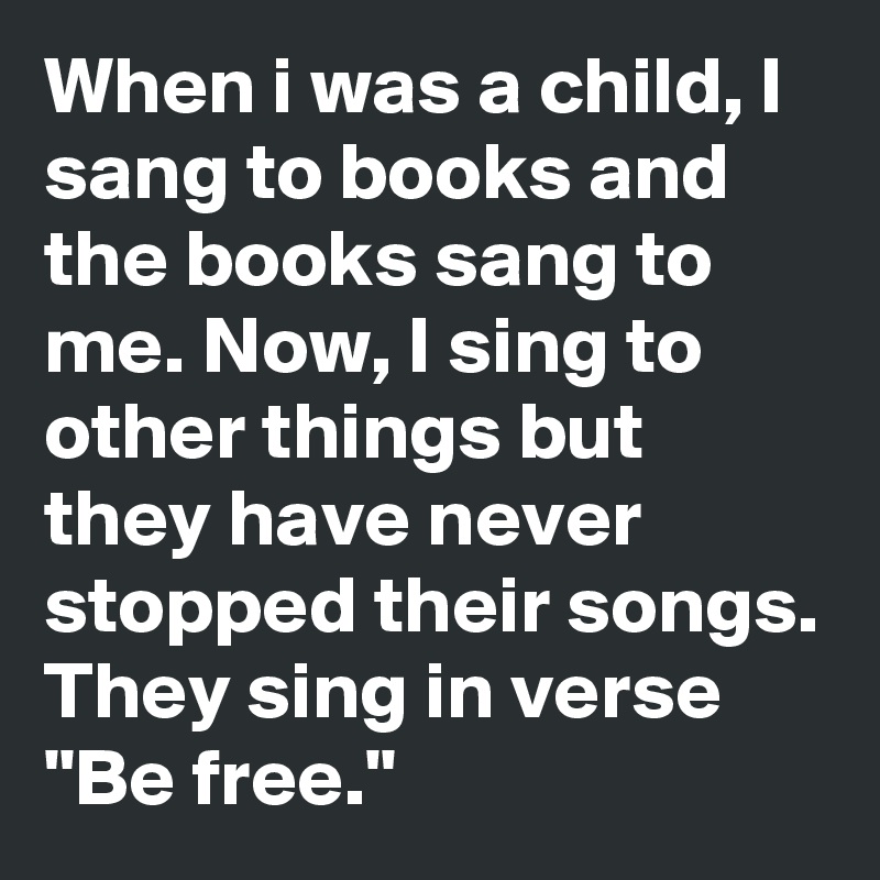 When i was a child, I sang to books and the books sang to me. Now, I sing to other things but they have never stopped their songs.
They sing in verse "Be free."