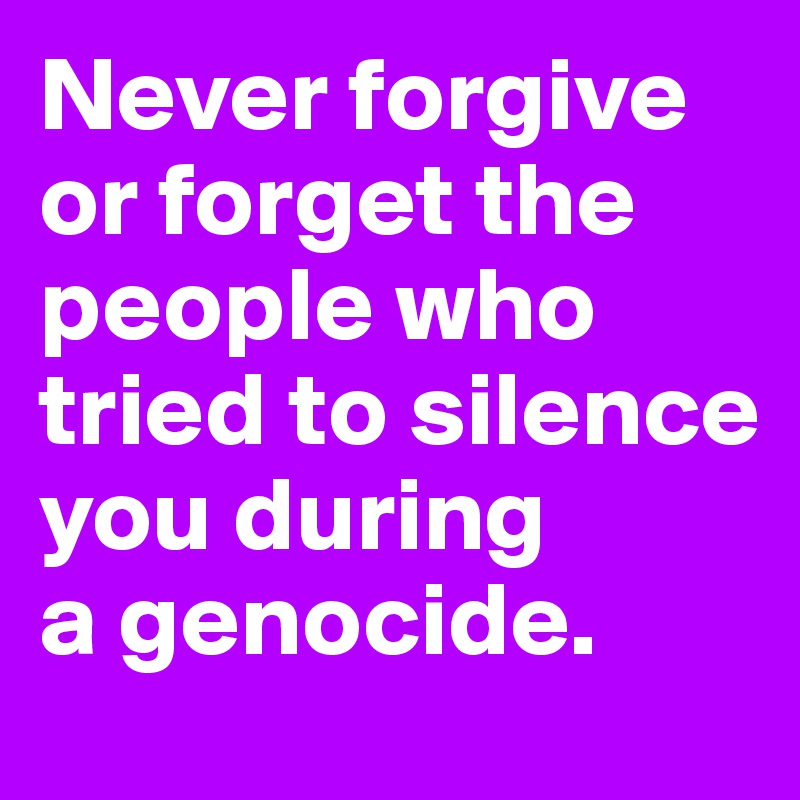 Never forgive or forget the people who tried to silence you during 
a genocide.