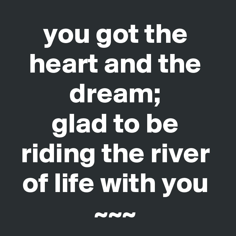 you got the heart and the dream;
glad to be riding the river of life with you ~~~