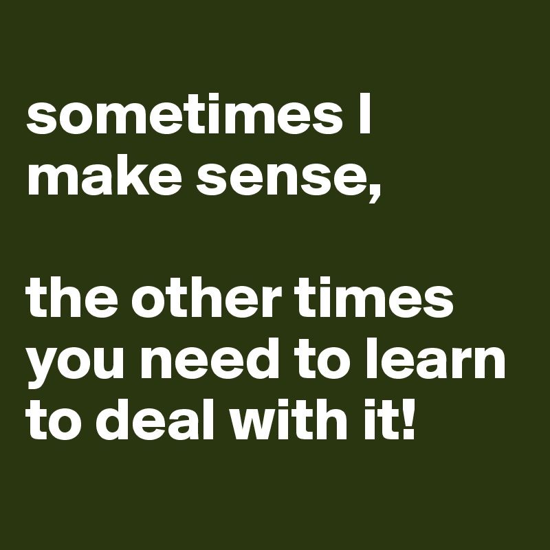 
sometimes I make sense,

the other times you need to learn to deal with it!
