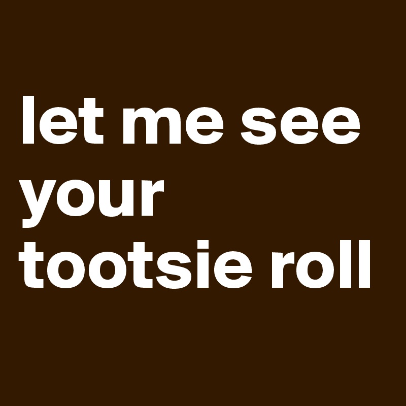 
let me see your tootsie roll
