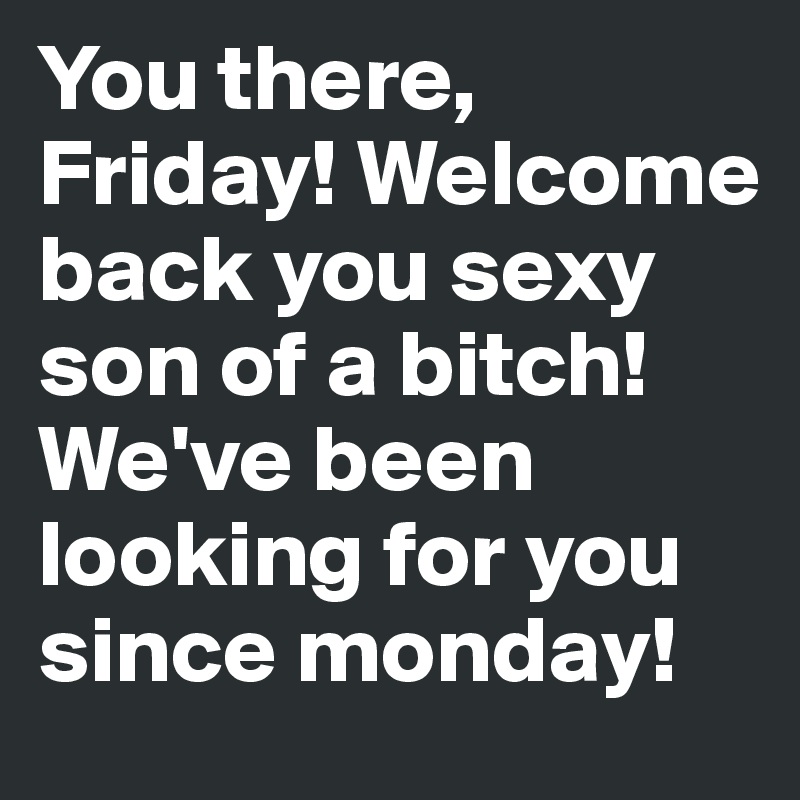 You there, Friday! Welcome back you sexy son of a bitch! We've been looking for you since monday!