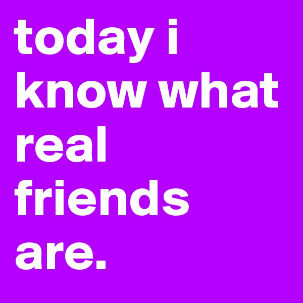 today i know what real friends are.