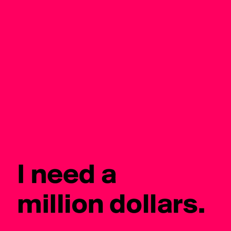 




 I need a 
 million dollars.