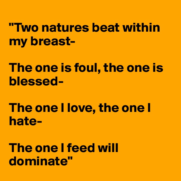 
"Two natures beat within my breast-

The one is foul, the one is blessed-

The one I love, the one I hate-

The one I feed will dominate"