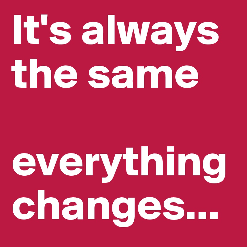 It's always the same

everything changes...