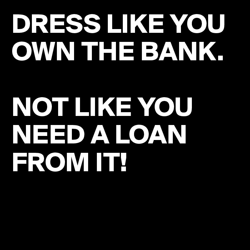 DRESS LIKE YOU OWN THE BANK.

NOT LIKE YOU NEED A LOAN FROM IT!

