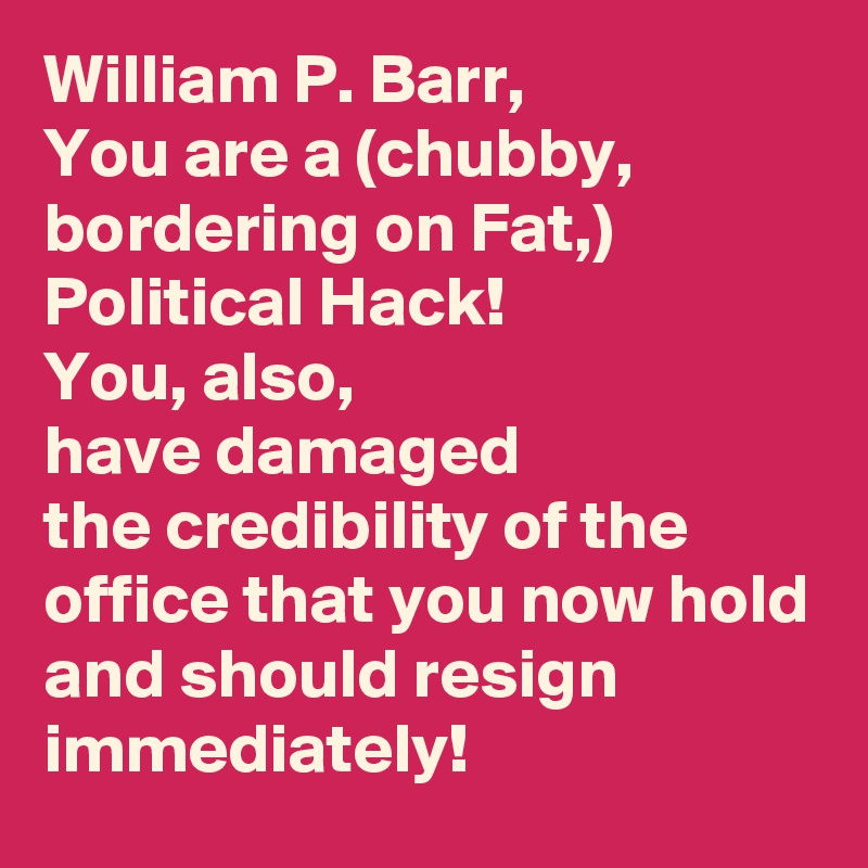 William P. Barr,
You are a (chubby, bordering on Fat,)
Political Hack!
You, also, 
have damaged 
the credibility of the office that you now hold
and should resign immediately! 
