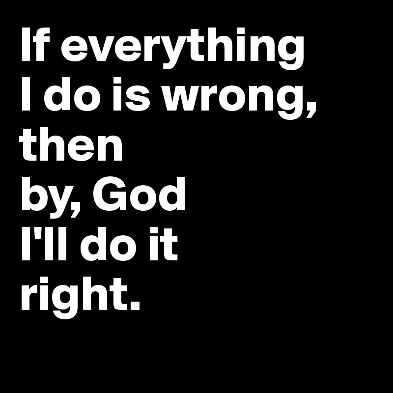 If everything 
I do is wrong, then
by, God
I'll do it 
right. 
