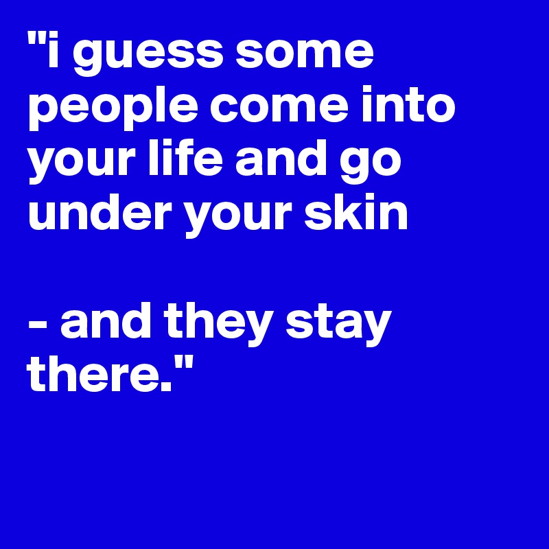 "i guess some people come into your life and go under your skin

- and they stay there."

