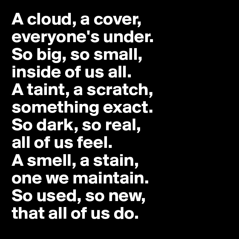 A cloud, a cover, everyone's under. 
So big, so small, 
inside of us all. 
A taint, a scratch, something exact. 
So dark, so real, 
all of us feel. 
A smell, a stain, 
one we maintain. 
So used, so new, 
that all of us do. 