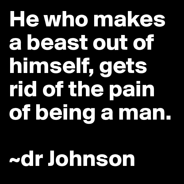He who makes a beast out of himself, gets rid of the pain of being a man. 

~dr Johnson