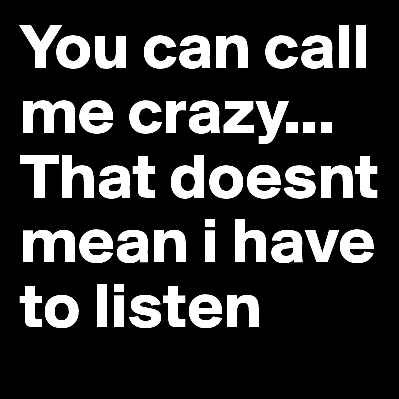 You can call me crazy...
That doesnt mean i have to listen