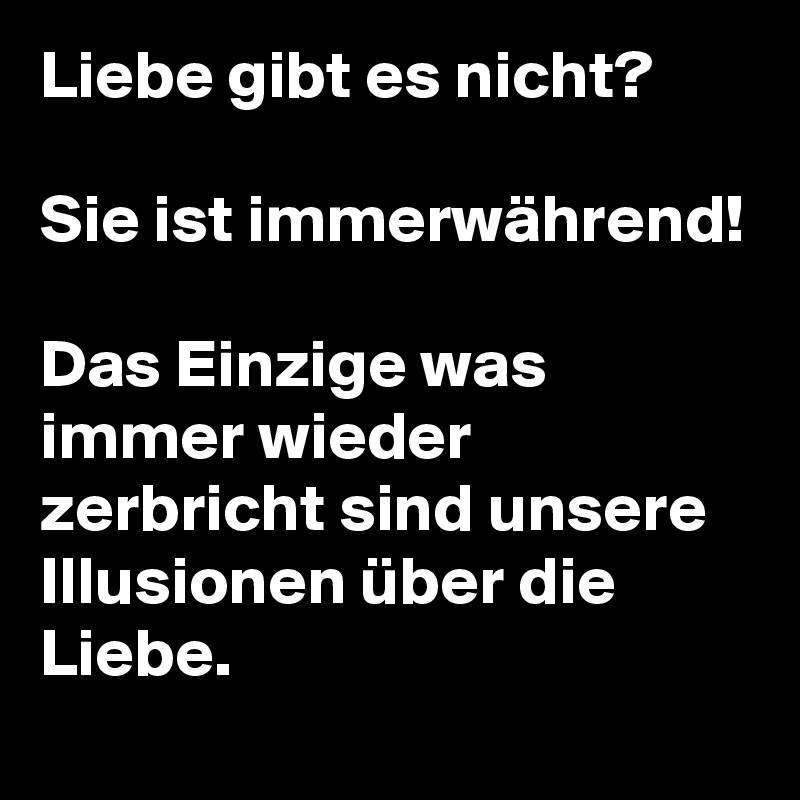 Liebe gibt es nicht?

Sie ist immerwährend!

Das Einzige was immer wieder zerbricht sind unsere Illusionen über die Liebe.