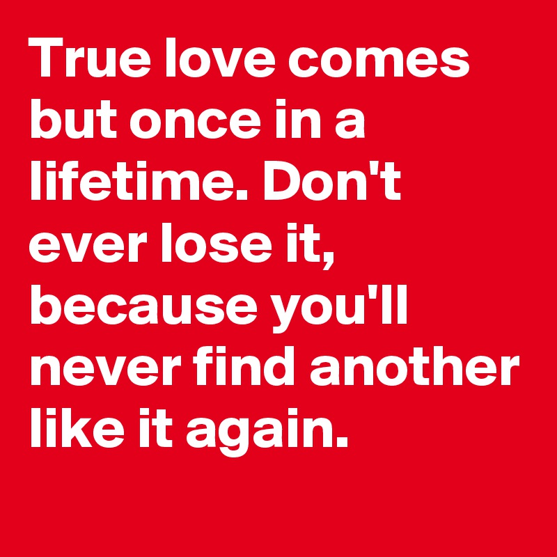 True love comes but once in a lifetime. Don't ever lose it, because you'll never find another like it again.