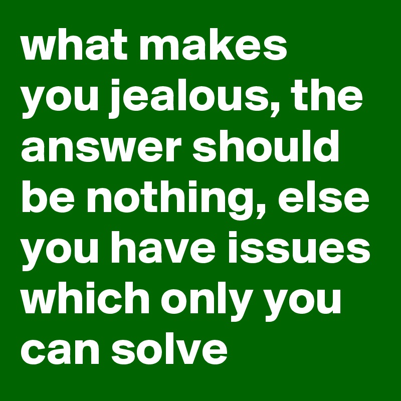 what makes you jealous, the answer should be nothing, else you have issues which only you can solve