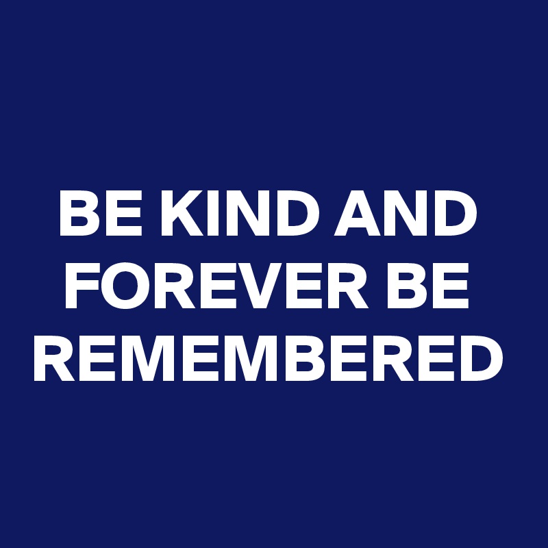 BE KIND AND FOREVER BE REMEMBERED