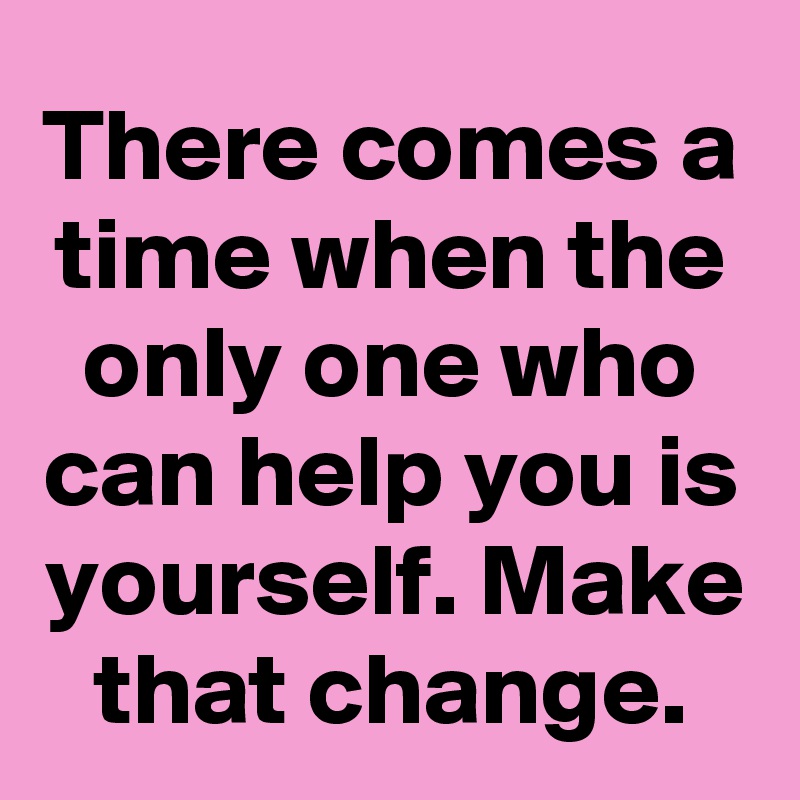 There comes a time when the only one who can help you is yourself. Make that change.