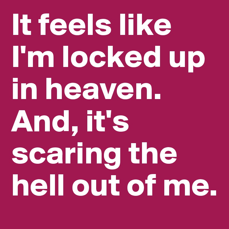 It feels like I'm locked up in heaven. And, it's scaring the hell out of me.