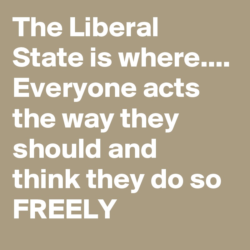 The Liberal State is where.... Everyone acts the way they should and think they do so FREELY