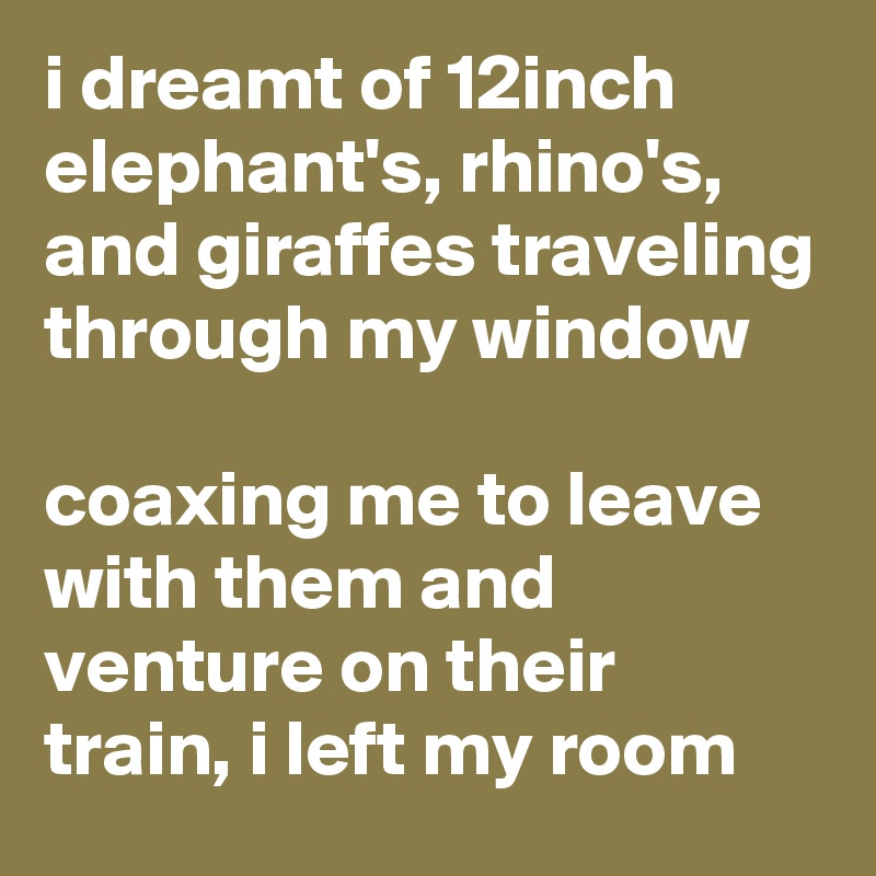 i dreamt of 12inch elephant's, rhino's, and giraffes traveling through my window 

coaxing me to leave with them and venture on their train, i left my room 