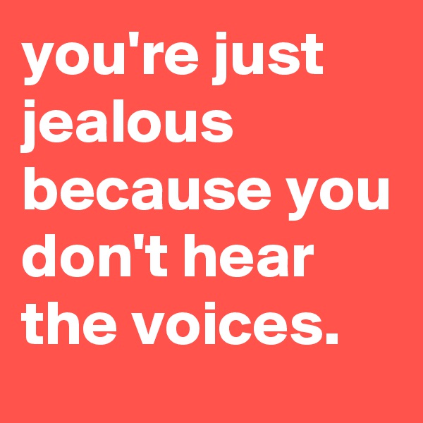you're just
jealous  because you don't hear the voices.