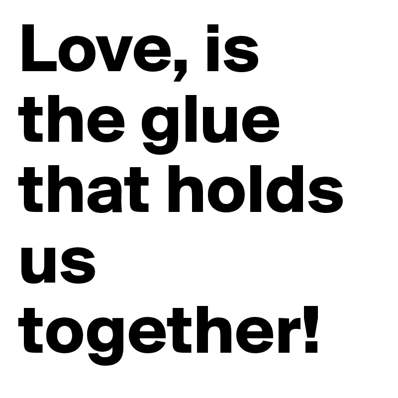 Love, is the glue that holds us together!
