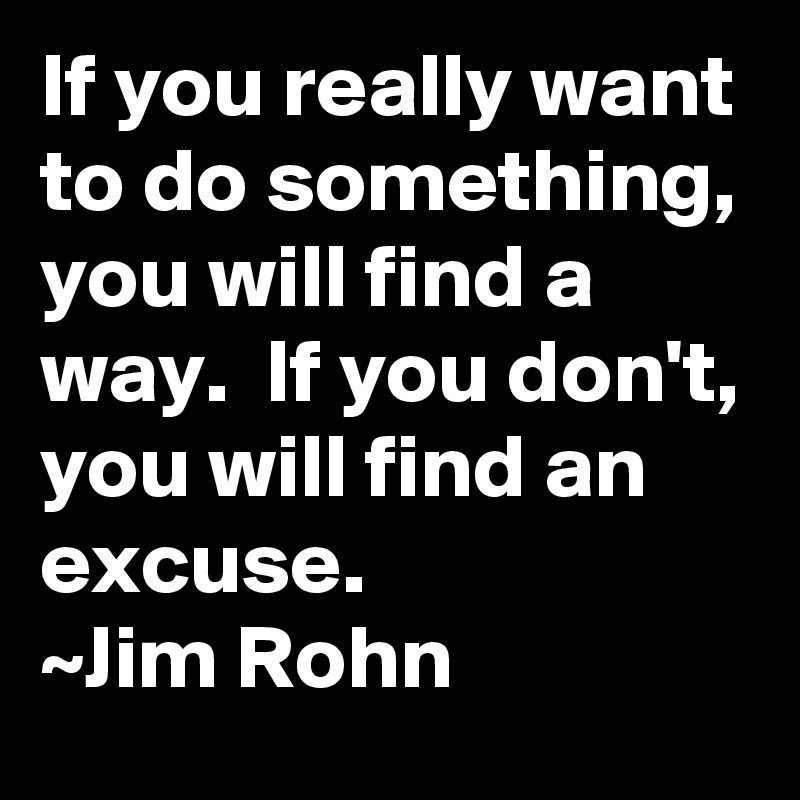 If you really want to do something, you will find a way.  If you don't, you will find an excuse.
~Jim Rohn