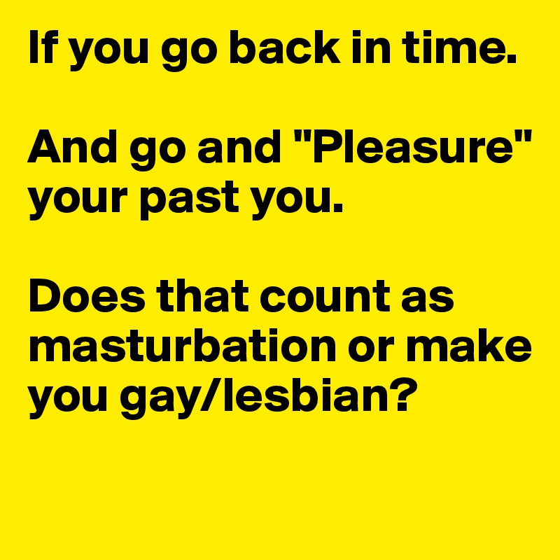 If you go back in time.

And go and "Pleasure" your past you.

Does that count as masturbation or make you gay/lesbian?