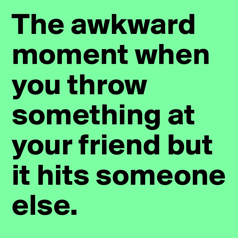 The awkward moment when you throw something at your friend but it hits someone else.