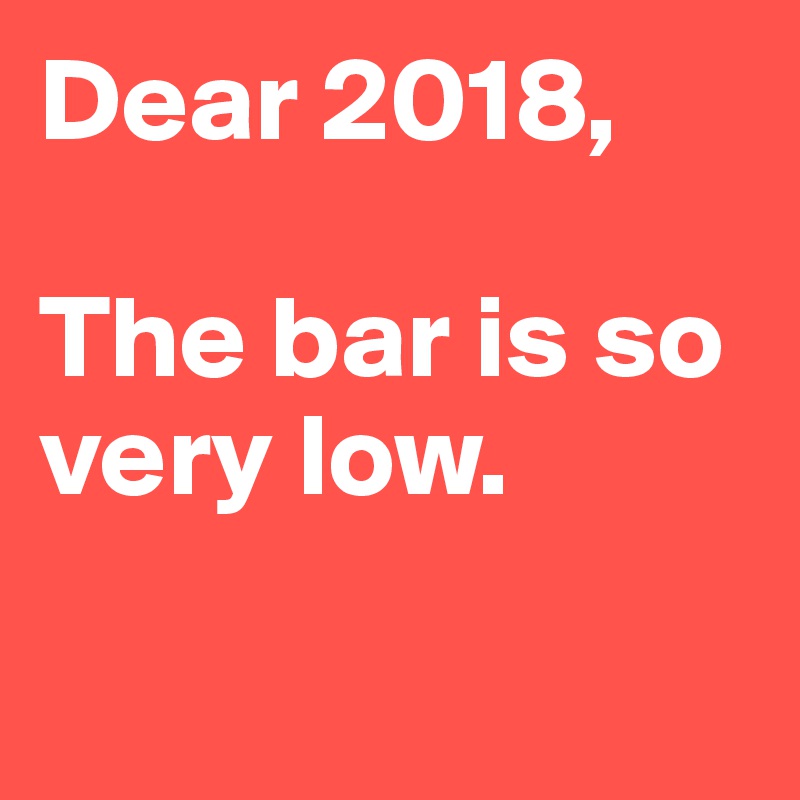 Dear 2018,

The bar is so very low.

