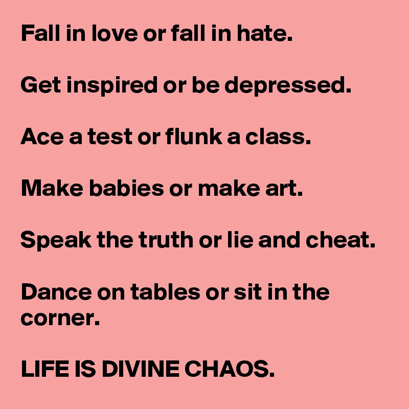 Fall in love or fall in hate.

Get inspired or be depressed.

Ace a test or flunk a class.

Make babies or make art.

Speak the truth or lie and cheat.

Dance on tables or sit in the corner.

LIFE IS DIVINE CHAOS.