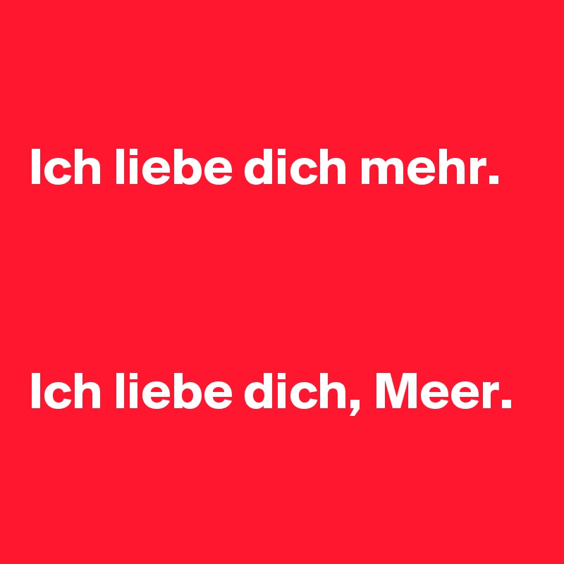 

Ich liebe dich mehr.



Ich liebe dich, Meer.

